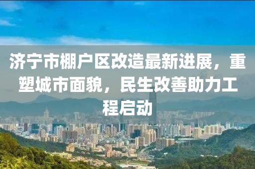 濟寧市棚戶區改造最新進展，重塑城市面貌，民生改善助力工程啟動