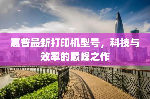惠普最新打印機型號，科技與效率的巔峰之作