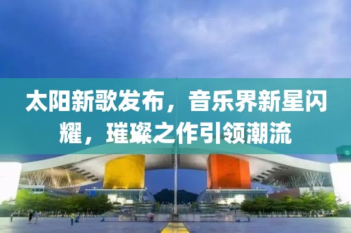 太陽新歌發布，音樂界新星閃耀，璀璨之作引領潮流