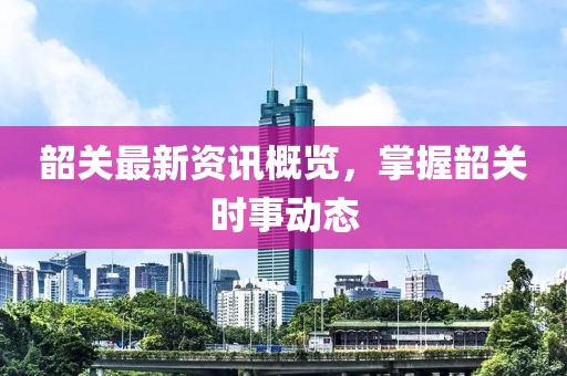 韶關最新資訊概覽，掌握韶關時事動態
