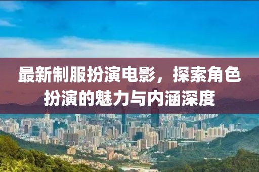 最新制服扮演電影，探索角色扮演的魅力與內涵深度