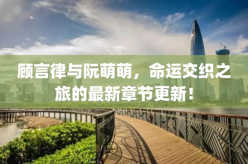 顧言律與阮萌萌，命運交織之旅的最新章節更新！
