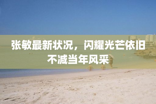 張敏最新狀況，閃耀光芒依舊不減當年風采
