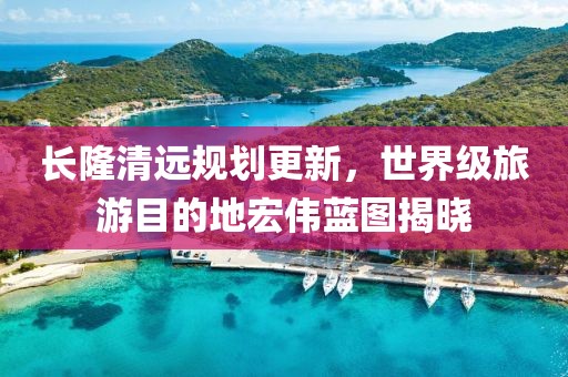 長隆清遠規劃更新，世界級旅游目的地宏偉藍圖揭曉