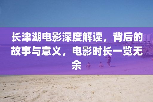 長津湖電影深度解讀，背后的故事與意義，電影時長一覽無余