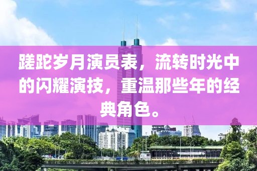 蹉跎歲月演員表，流轉時光中的閃耀演技，重溫那些年的經典角色。