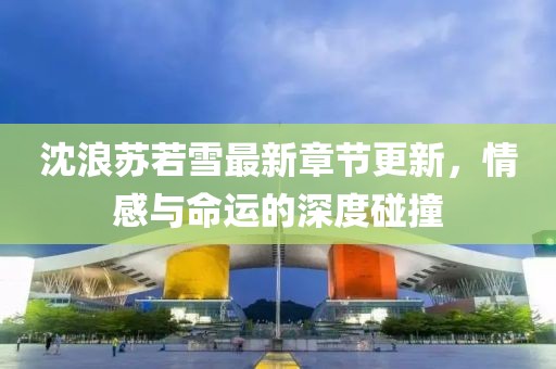 沈浪蘇若雪最新章節更新，情感與命運的深度碰撞