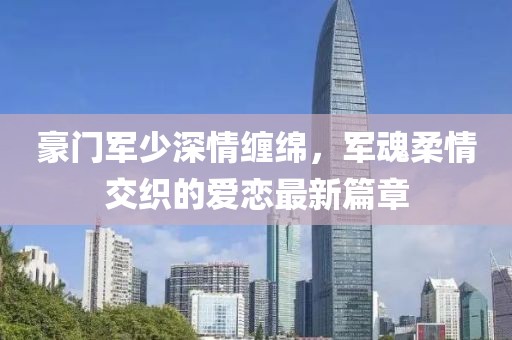 豪門軍少深情纏綿，軍魂柔情交織的愛戀最新篇章