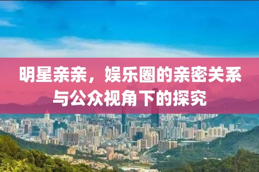 明星親親，娛樂圈的親密關系與公眾視角下的探究