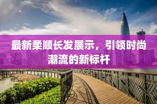 最新柔順長發展示，引領時尚潮流的新標桿