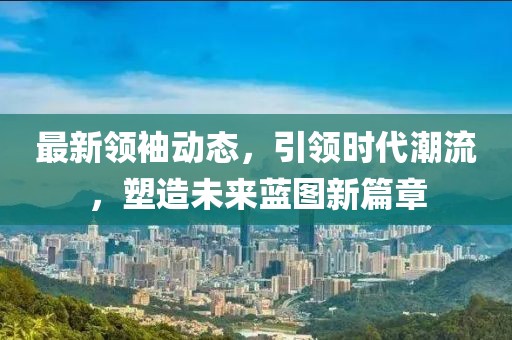 最新領袖動態，引領時代潮流，塑造未來藍圖新篇章