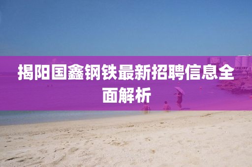 揭陽國鑫鋼鐵最新招聘信息全面解析