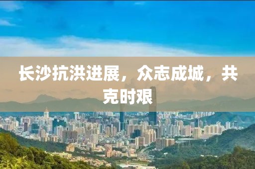 長沙抗洪進展，眾志成城，共克時艱