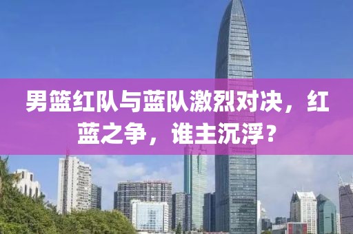 男籃紅隊與藍隊激烈對決，紅藍之爭，誰主沉浮？