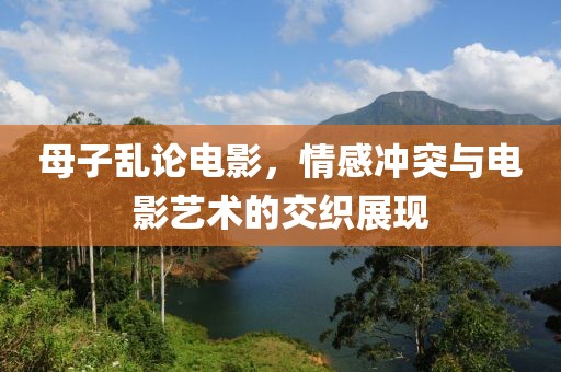 母子亂論電影，情感沖突與電影藝術的交織展現