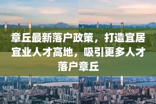 章丘最新落戶政策，打造宜居宜業人才高地，吸引更多人才落戶章丘