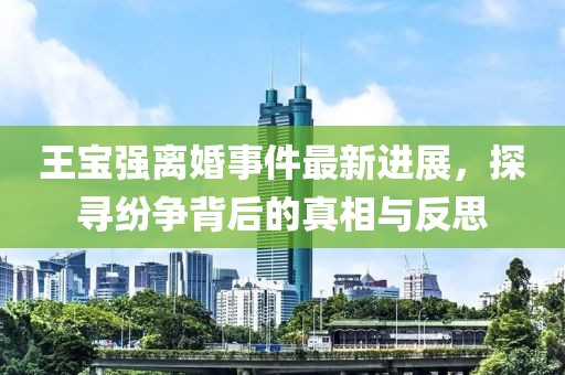 王寶強離婚事件最新進展，探尋紛爭背后的真相與反思