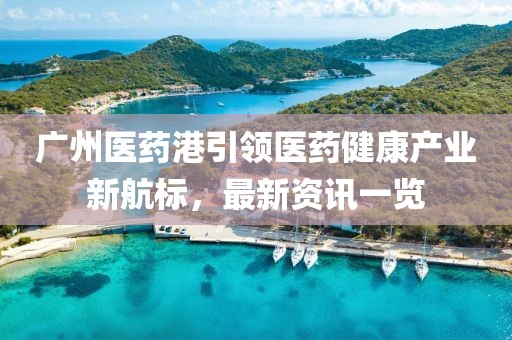 廣州醫藥港引領醫藥健康產業新航標，最新資訊一覽
