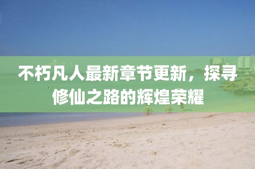 不朽凡人最新章節更新，探尋修仙之路的輝煌榮耀