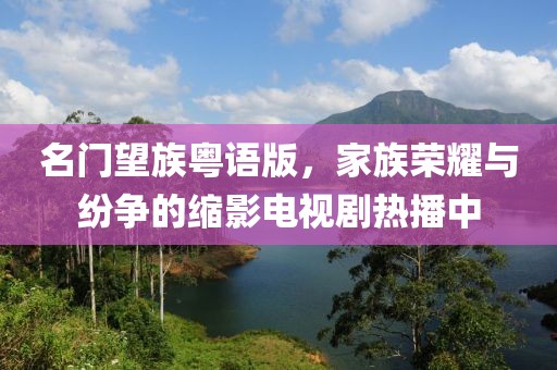 名門望族粵語版，家族榮耀與紛爭的縮影電視劇熱播中