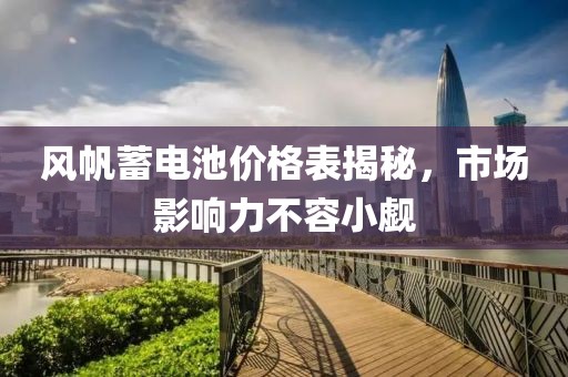 風帆蓄電池價格表揭秘，市場影響力不容小覷