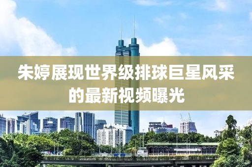 朱婷展現世界級排球巨星風采的最新視頻曝光