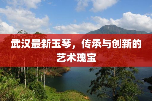 武漢最新玉琴，傳承與創新的藝術瑰寶
