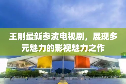 王剛最新參演電視劇，展現多元魅力的影視魅力之作