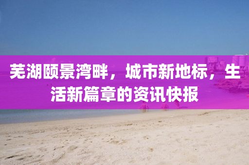 蕪湖頤景灣畔，城市新地標，生活新篇章的資訊快報