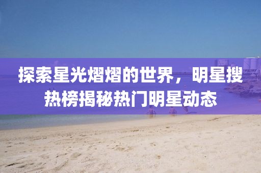 探索星光熠熠的世界，明星搜熱榜揭秘熱門明星動態