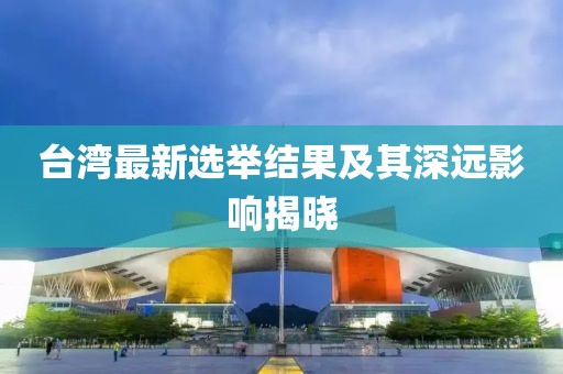 臺灣最新選舉結果及其深遠影響揭曉