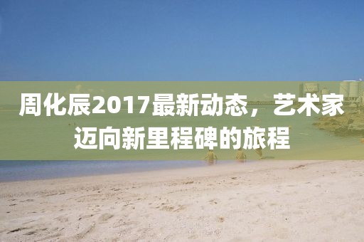 周化辰2017最新動態，藝術家邁向新里程碑的旅程