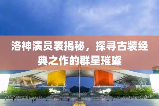洛神演員表揭秘，探尋古裝經典之作的群星璀璨