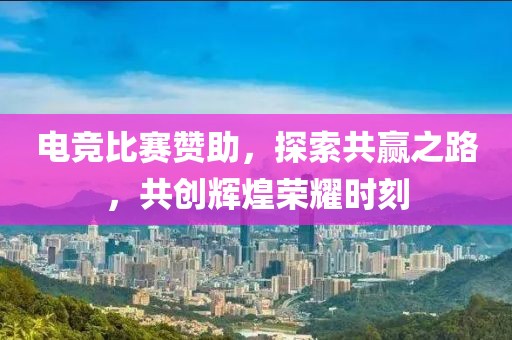 電競比賽贊助，探索共贏之路，共創輝煌榮耀時刻
