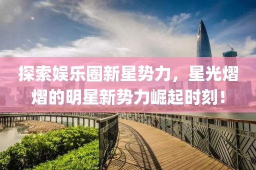 探索娛樂圈新星勢力，星光熠熠的明星新勢力崛起時刻！