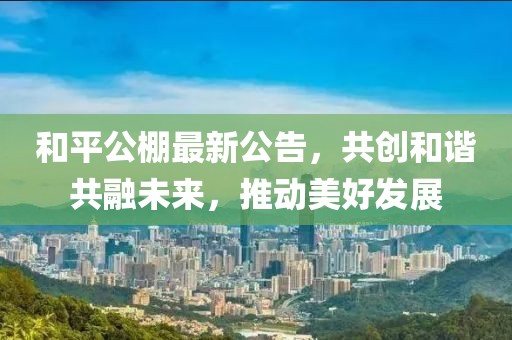 和平公棚最新公告，共創和諧共融未來，推動美好發展