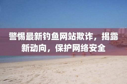 警惕最新釣魚網站欺詐，揭露新動向，保護網絡安全
