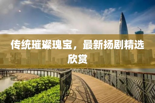 傳統璀璨瑰寶，最新揚劇精選欣賞