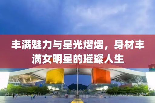 豐滿魅力與星光熠熠，身材豐滿女明星的璀璨人生