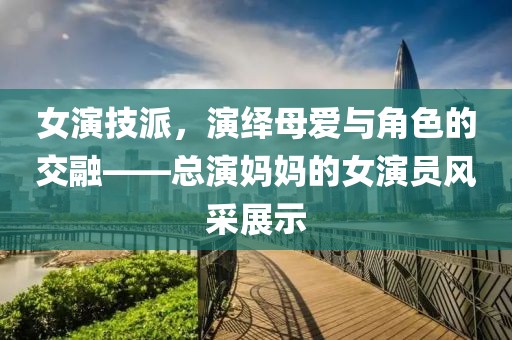 女演技派，演繹母愛與角色的交融——總演媽媽的女演員風采展示