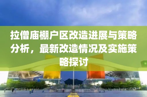 拉僧廟棚戶區改造進展與策略分析，最新改造情況及實施策略探討