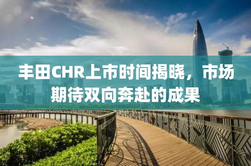 豐田CHR上市時間揭曉，市場期待雙向奔赴的成果