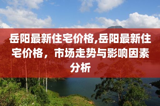 岳陽最新住宅價格,岳陽最新住宅價格，市場走勢與影響因素分析
