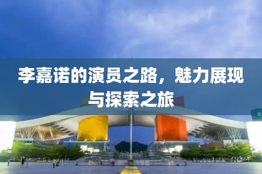 李嘉諾的演員之路，魅力展現與探索之旅