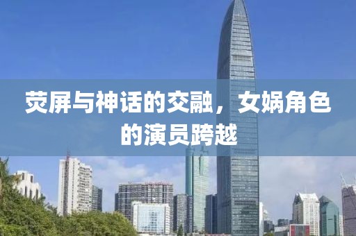 熒屏與神話的交融，女媧角色的演員跨越