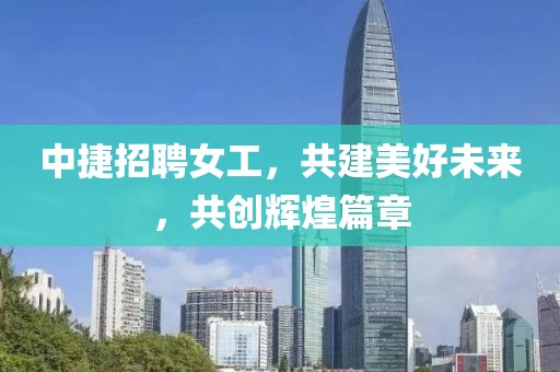 中捷招聘女工，共建美好未來，共創輝煌篇章