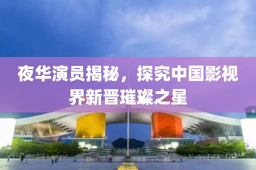 夜華演員揭秘，探究中國影視界新晉璀璨之星