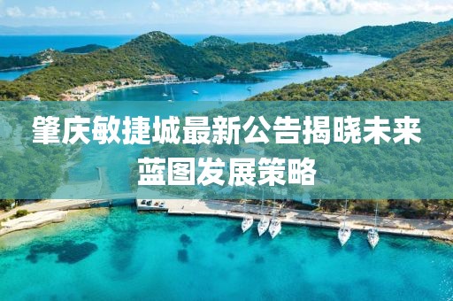 肇慶敏捷城最新公告揭曉未來藍圖發展策略
