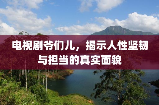 電視劇爺們兒，揭示人性堅韌與擔當的真實面貌