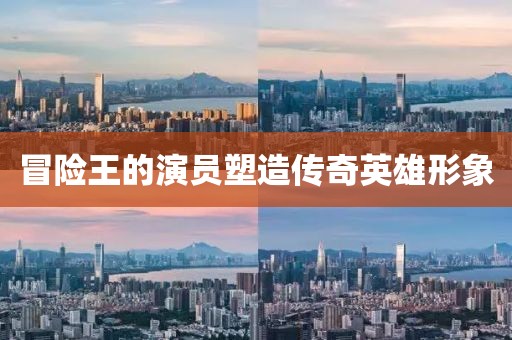 冒險王的演員塑造傳奇英雄形象